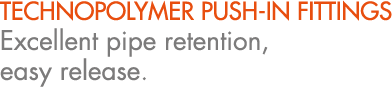 TECHNOPOLYMER PUSH IN FITTINGS Excellent pipe retention, easy release.